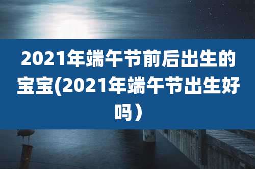 2021年端午节前后出生的宝宝(2021年端午节出生好吗)