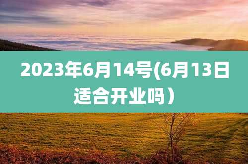 2023年6月14号(6月13日适合开业吗)