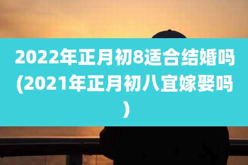 2022年正月初8适合结婚吗(2021年正月初八宜嫁娶吗)
