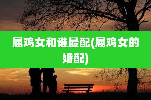 属鸡女和谁最配(属鸡女的婚配)