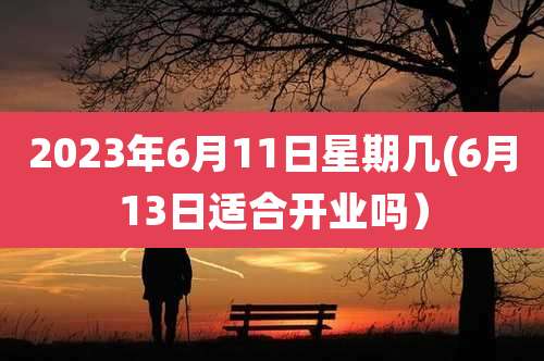 2023年6月11日星期几(6月13日适合开业吗）