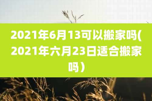 2021年6月13可以搬家吗(2021年六月23日适合搬家吗)