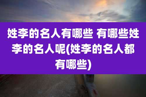 姓李的名人有哪些 有哪些姓李的名人呢(姓李的名人都有哪些)