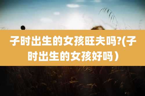 子时出生的女孩旺夫吗?(子时出生的女孩好吗)