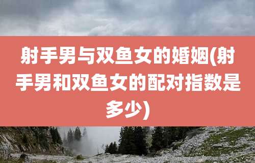 射手男与双鱼女的婚姻(射手男和双鱼女的配对指数是多少)