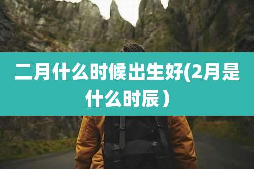 二月什么时候出生好(2月是什么时辰)