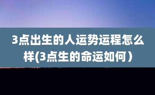 3点出生的人运势运程怎么样(3点生的命运如何)