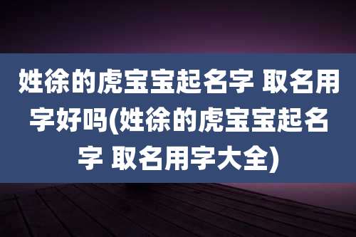 姓徐的虎宝宝起名字 取名用字好吗(姓徐的虎宝宝起名字 取名用字大全)