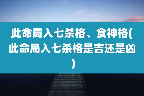 此命局入七杀格、食神格(此命局入七杀格是吉还是凶)