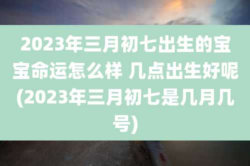 2023年三月初七出生的宝宝命运怎么样 几点出生好呢(2023年三月初七是几月几号)
