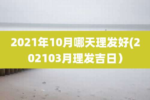 2021年10月哪天理发好(202103月理发吉日）
