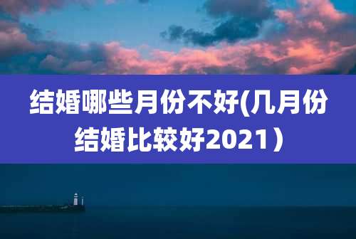 结婚哪些月份不好(几月份结婚比较好2021)