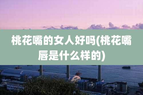 桃花嘴的女人好吗(桃花嘴唇是什么样的)