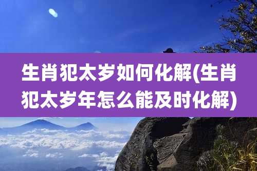 生肖犯太岁如何化解(生肖犯太岁年怎么能及时化解)