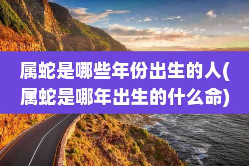 属蛇是哪些年份出生的人(属蛇是哪年出生的什么命)
