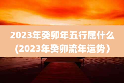 2023年癸卯年五行属什么(2023年癸卯流年运势)