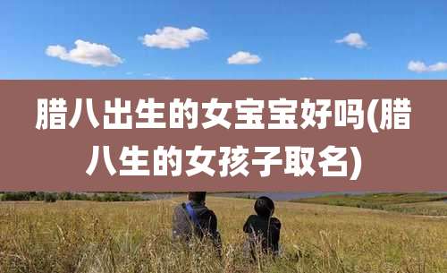 腊八出生的女宝宝好吗(腊八生的女孩子取名)