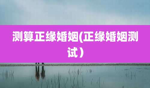 测算正缘婚姻(正缘婚姻测试)