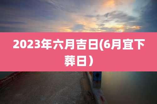 2023年六月吉日(6月宜下葬日)