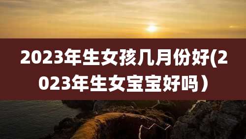 2023年生女孩几月份好(2023年生女宝宝好吗)
