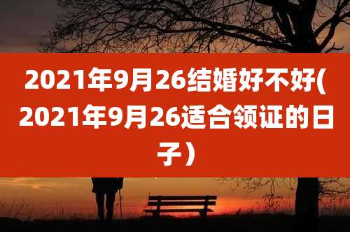 2021年9月26结婚好不好(2021年9月26适合领证的日子)