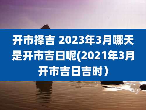 开市择吉 2023年3月哪天是开市吉日呢(2021年3月开市吉日吉时）