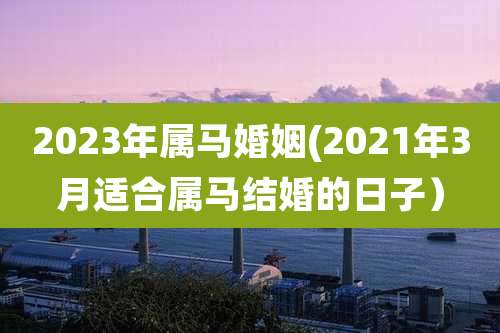 2023年属马婚姻(2021年3月适合属马结婚的日子）