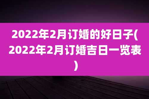 2022年2月订婚的好日子(2022年2月订婚吉日一览表）
