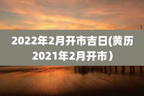 2022年2月开市吉日(黄历2021年2月开市)