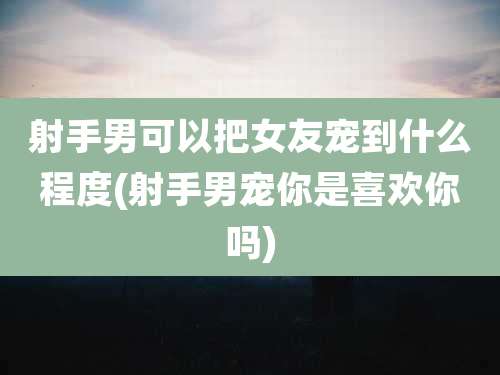 射手男可以把女友宠到什么程度(射手男宠你是喜欢你吗)