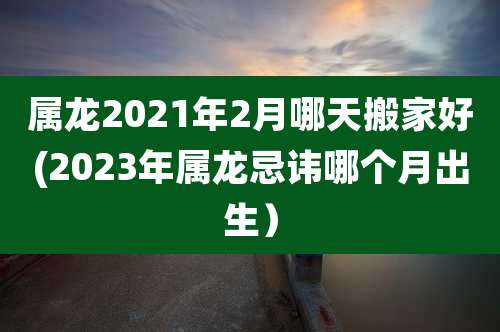 属龙2021年2月哪天搬家好(2023年属龙忌讳哪个月出生)