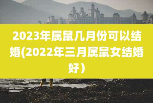 2023年属鼠几月份可以结婚(2022年三月属鼠女结婚好)
