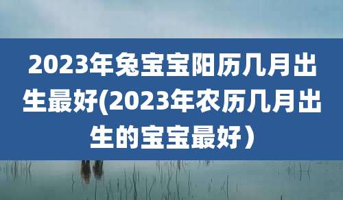 2023年兔宝宝阳历几月出生最好(2023年农历几月出生的宝宝最好)