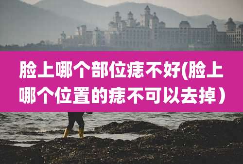 脸上哪个部位痣不好(脸上哪个位置的痣不可以去掉)