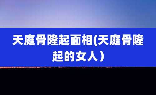 天庭骨隆起面相(天庭骨隆起的女人)