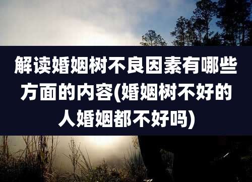 解读婚姻树不良因素有哪些方面的内容(婚姻树不好的人婚姻都不好吗)