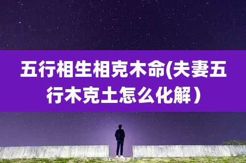 五行相生相克木命(夫妻五行木克土怎么化解)