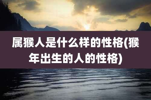 属猴人是什么样的性格(猴年出生的人的性格)