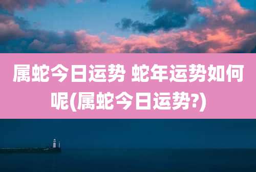 属蛇今日运势 蛇年运势如何呢(属蛇今日运势?)