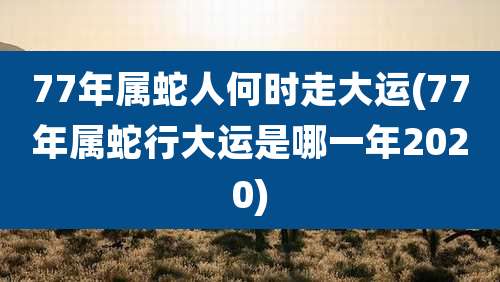 77年属蛇人何时走大运(77年属蛇行大运是哪一年2020)