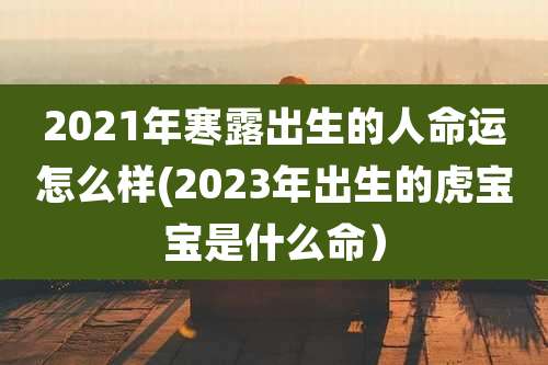2021年寒露出生的人命运怎么样(2023年出生的虎宝宝是什么命）