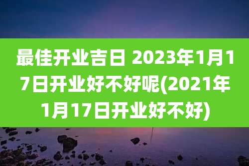 最佳开业吉日 2023年1月17日开业好不好呢(2021年1月17日开业好不好)