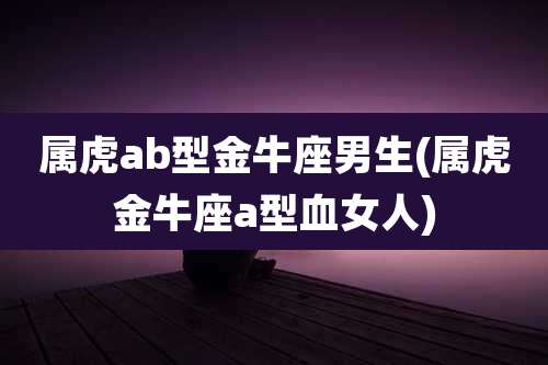 属虎ab型金牛座男生(属虎金牛座a型血女人)