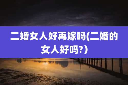 二婚女人好再嫁吗(二婚的女人好吗?）