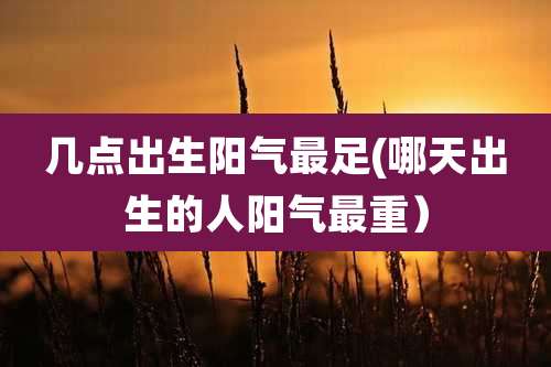 几点出生阳气最足(哪天出生的人阳气最重）