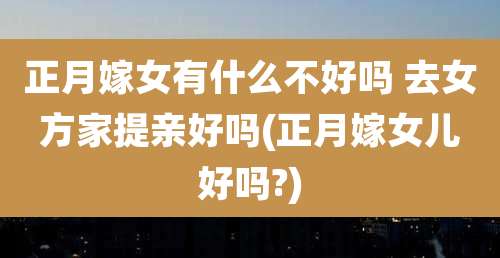 正月嫁女有什么不好吗 去女方家提亲好吗(正月嫁女儿好吗?)