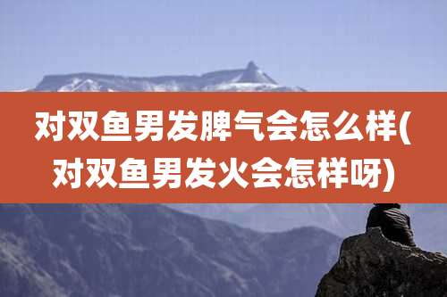 对双鱼男发脾气会怎么样(对双鱼男发火会怎样呀)