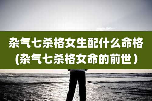 杂气七杀格女生配什么命格(杂气七杀格女命的前世)