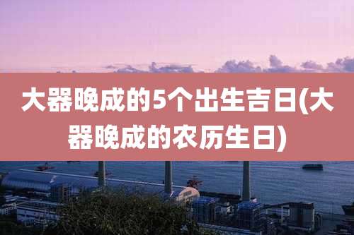 大器晚成的5个出生吉日(大器晚成的农历生日)