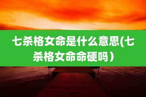 七杀格女命是什么意思(七杀格女命命硬吗)
